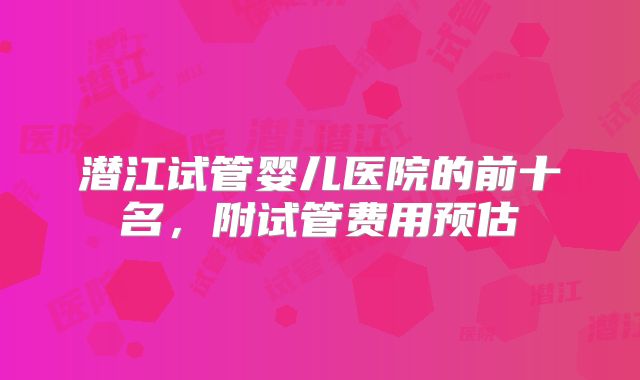 潜江试管婴儿医院的前十名，附试管费用预估