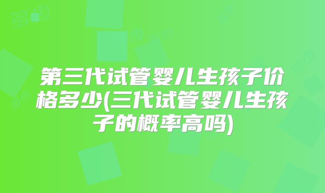 第三代试管婴儿生孩子价格多少(三代试管婴儿生孩子的概率高吗)