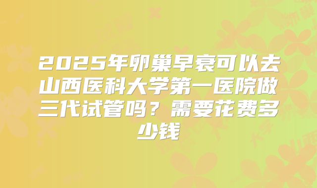 2025年卵巢早衰可以去山西医科大学第一医院做三代试管吗?需要花费多少钱