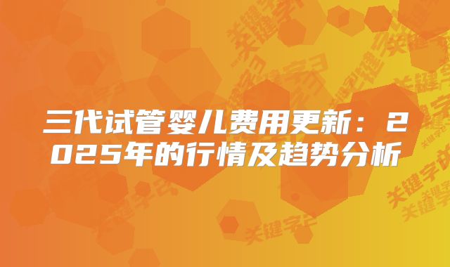 三代试管婴儿费用更新:2025年的行情及趋势分析