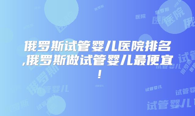 俄罗斯试管婴儿医院排名,俄罗斯做试管婴儿最便宜！