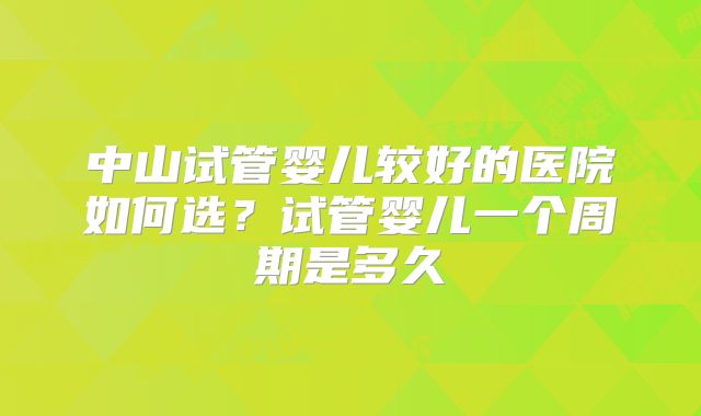 中山试管婴儿较好的医院如何选？试管婴儿一个周期是多久