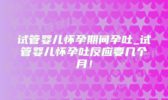 试管婴儿怀孕期间孕吐_试管婴儿怀孕吐反应要几个月!