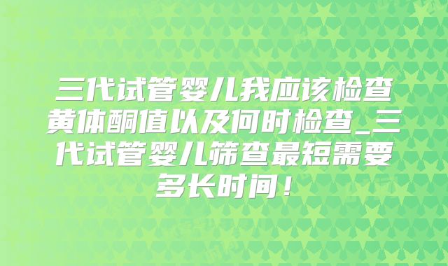 三代试管婴儿我应该检查黄体酮值以及何时检查_三代试管婴儿筛查最短需要多长时间！