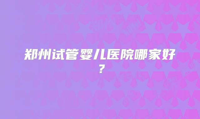 郑州试管婴儿医院哪家好?