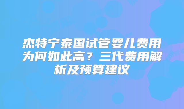 杰特宁泰国试管婴儿费用为何如此高？三代费用解析及预算建议
