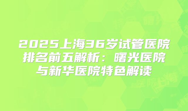 2025上海36岁试管医院排名前五解析：曙光医院与新华医院特色解读