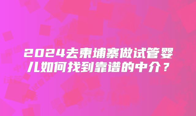 2024去柬埔寨做试管婴儿如何找到靠谱的中介?