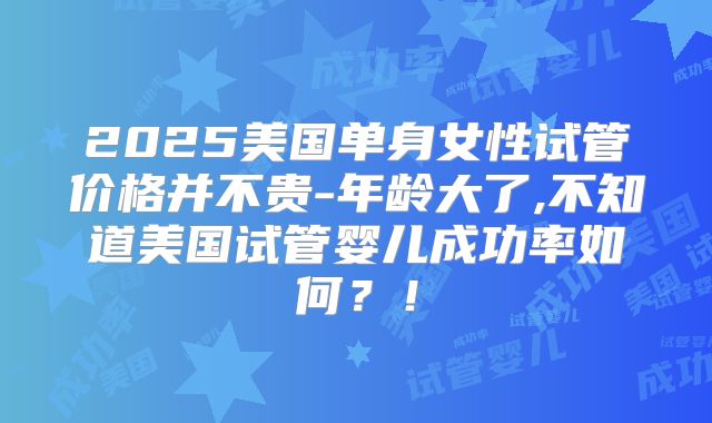 2025美国单身女性试管价格并不贵-年龄大了,不知道美国试管婴儿成功率如何？！
