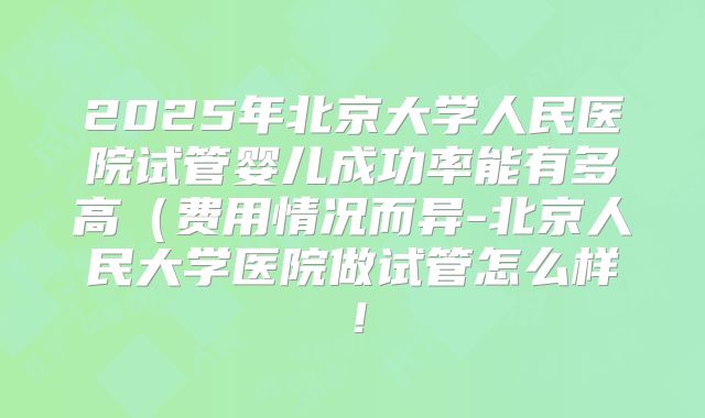 2025年北京大学人民医院试管婴儿成功率能有多高（费用情况而异-北京人民大学医院做试管怎么样！