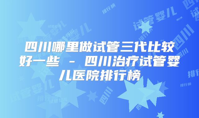 四川哪里做试管三代比较好一些 - 四川治疗试管婴儿医院排行榜