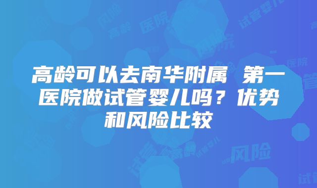 高龄可以去南华附属 第一医院做试管婴儿吗？优势和风险比较