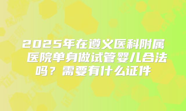 2025年在遵义医科附属 医院单身做试管婴儿合法吗?需要有什么证件