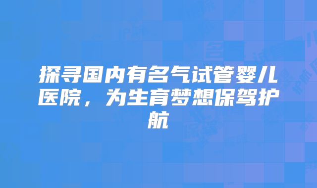探寻国内有名气试管婴儿医院，为生育梦想保驾护航