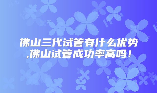 佛山三代试管有什么优势,佛山试管成功率高吗！