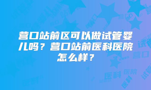 营口站前区可以做试管婴儿吗？营口站前医科医院怎么样？