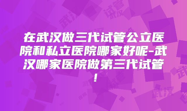 在武汉做三代试管公立医院和私立医院哪家好呢-武汉哪家医院做第三代试管!