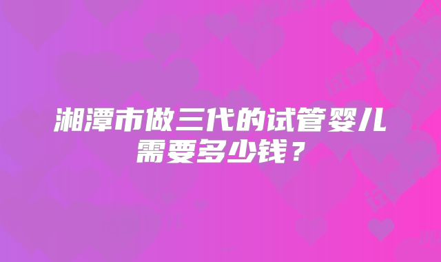 湘潭市做三代的试管婴儿需要多少钱?
