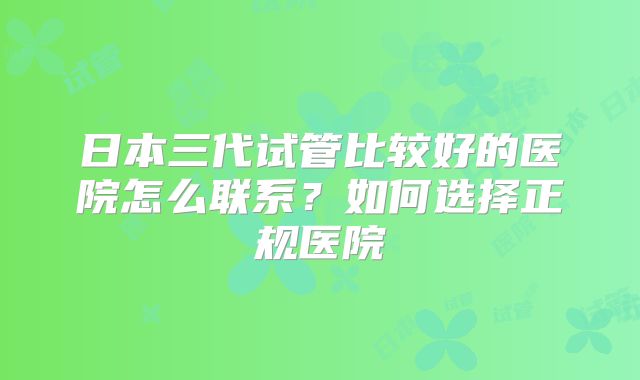 日本三代试管比较好的医院怎么联系？如何选择正规医院