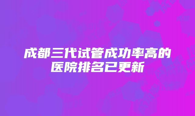 成都三代试管成功率高的医院排名已更新
