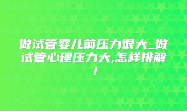 做试管婴儿前压力很大_做试管心理压力大,怎样排解！