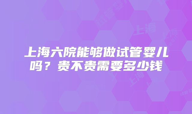 上海六院能够做试管婴儿吗?贵不贵需要多少钱
