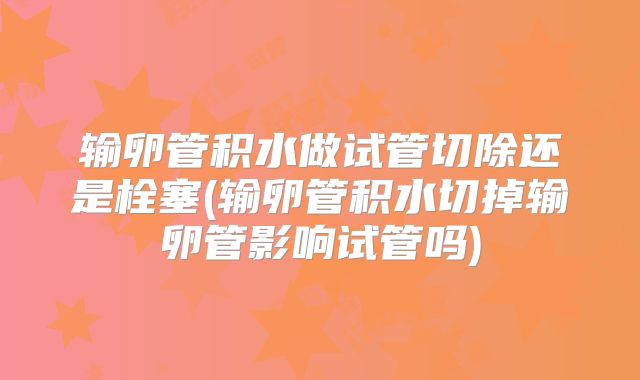 输卵管积水做试管切除还是栓塞(输卵管积水切掉输卵管影响试管吗)