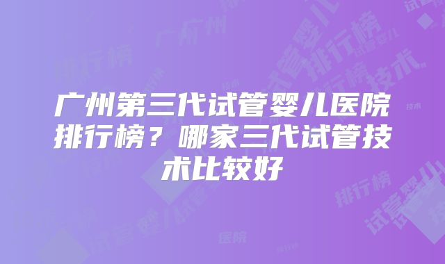 广州第三代试管婴儿医院排行榜?哪家三代试管技术比较好