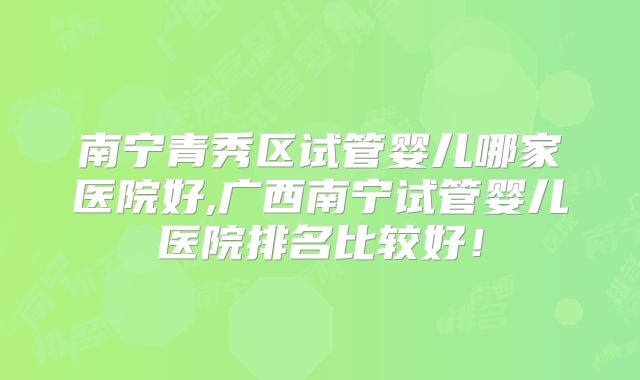 南宁青秀区试管婴儿哪家医院好,广西南宁试管婴儿医院排名比较好！