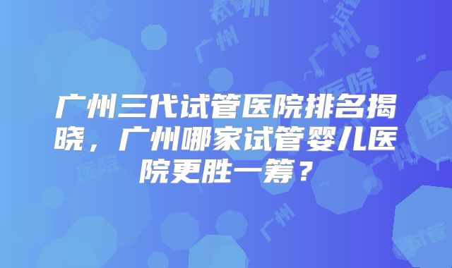 广州三代试管医院排名揭晓,广州哪家试管婴儿医院更胜一筹?