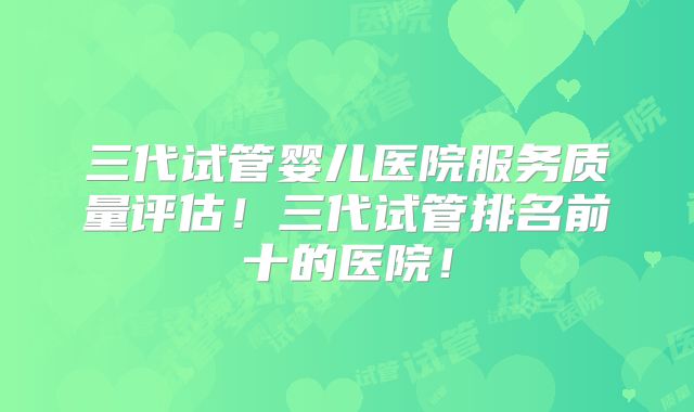 三代试管婴儿医院服务质量评估！三代试管排名前十的医院！