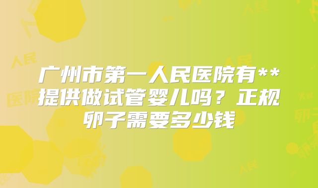广州市第一人民医院有**提供做试管婴儿吗？正规卵子需要多少钱