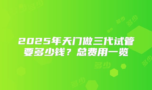 2025年天门做三代试管要多少钱?总费用一览