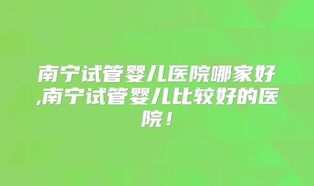 南宁试管婴儿医院哪家好,南宁试管婴儿比较好的医院!