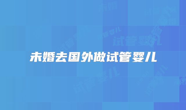 未婚去国外做试管婴儿