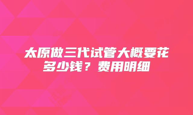 太原做三代试管大概要花多少钱？费用明细