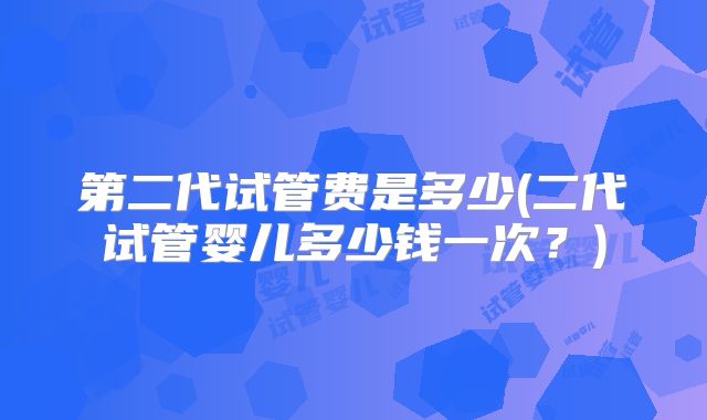 第二代试管费是多少(二代试管婴儿多少钱一次?)