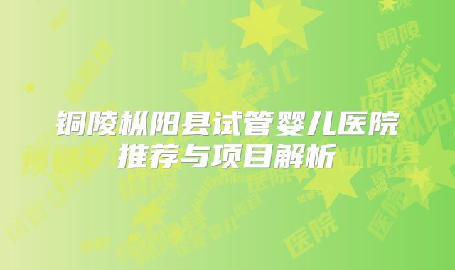 铜陵枞阳县试管婴儿医院推荐与项目解析