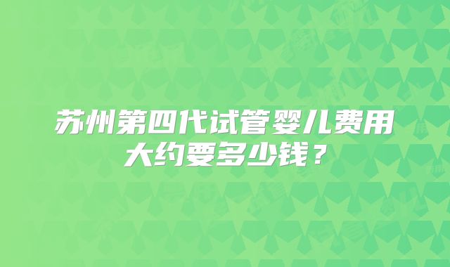 苏州第四代试管婴儿费用大约要多少钱？