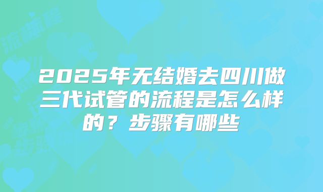 2025年无结婚去四川做三代试管的流程是怎么样的?步骤有哪些