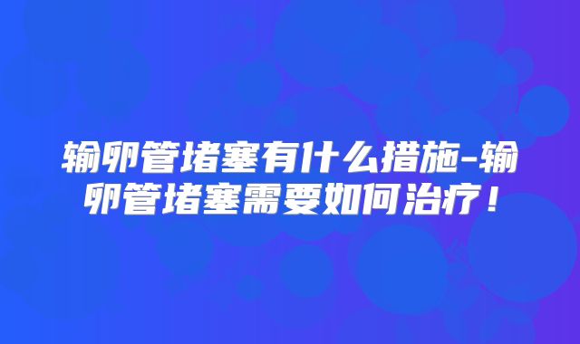 输卵管堵塞有什么措施-输卵管堵塞需要如何治疗！