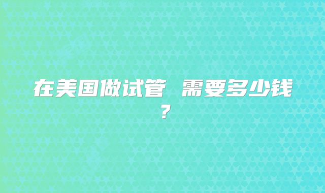 在美国做试管 需要多少钱？