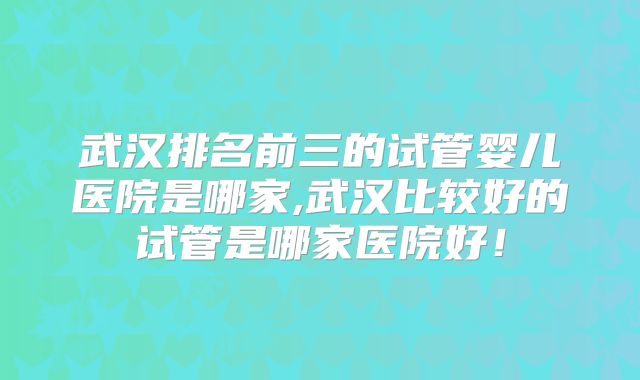 武汉排名前三的试管婴儿医院是哪家,武汉比较好的试管是哪家医院好！