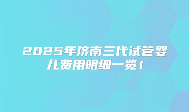 2025年济南三代试管婴儿费用明细一览！