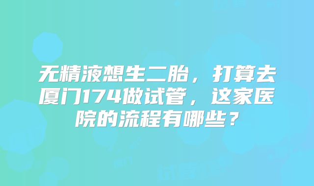 无精液想生二胎，打算去厦门174做试管，这家医院的流程有哪些？