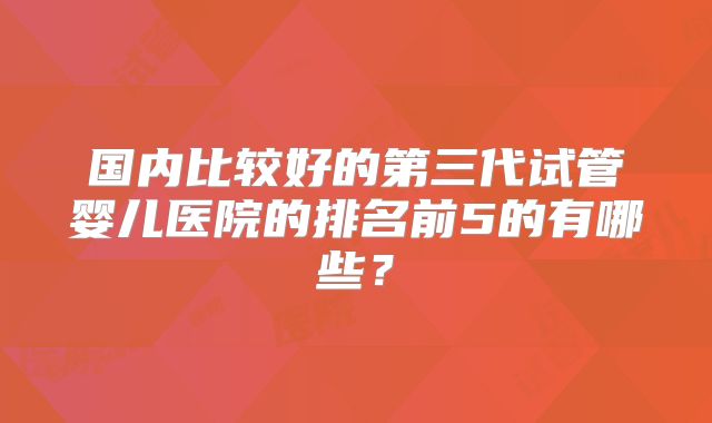 国内比较好的第三代试管婴儿医院的排名前5的有哪些？