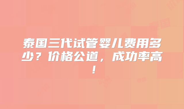 泰国三代试管婴儿费用多少?价格公道,成功率高!