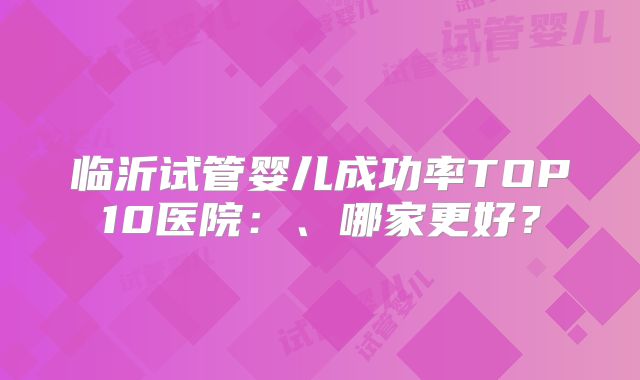 临沂试管婴儿成功率TOP10医院:、哪家更好?