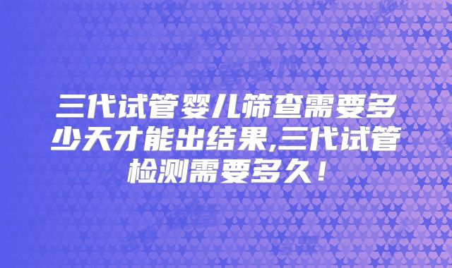 三代试管婴儿筛查需要多少天才能出结果,三代试管检测需要多久！