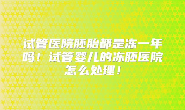 试管医院胚胎都是冻一年吗！试管婴儿的冻胚医院怎么处理！